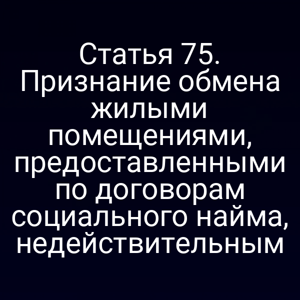 Статья 75. Признание обмена жилыми помещениями, предоставленными по договорам социального найма, недействительным