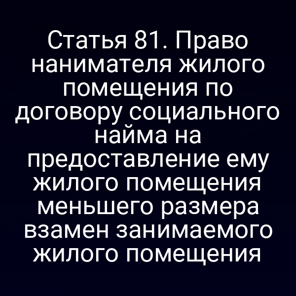 Статья 81. Право нанимателя жилого помещения по договору социального найма на предоставление ему жилого помещения меньшего размера взамен занимаемого жилого помещения