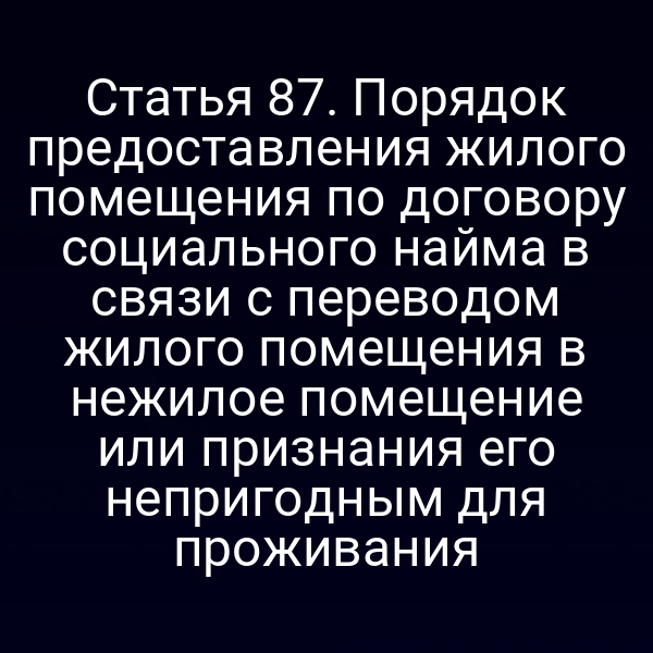 Статья 87. Порядок предоставления жилого помещения по договору социального найма в связи с переводом жилого помещения в нежилое помещение или признания его непригодным для проживания