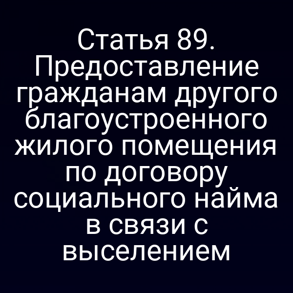 Статья 89. Предоставление гражданам другого благоустроенного жилого помещения по договору социального найма в связи с выселением