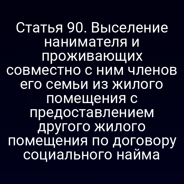 Статья 90. Выселение нанимателя и проживающих совместно с ним членов его семьи из жилого помещения с предоставлением другого жилого помещения по договору социального найма