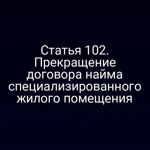Статья 102. Прекращение договора найма специализированного жилого помещения