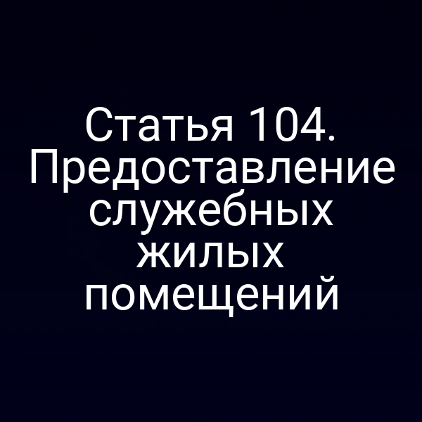 Статья 104. Предоставление служебных жилых помещений
