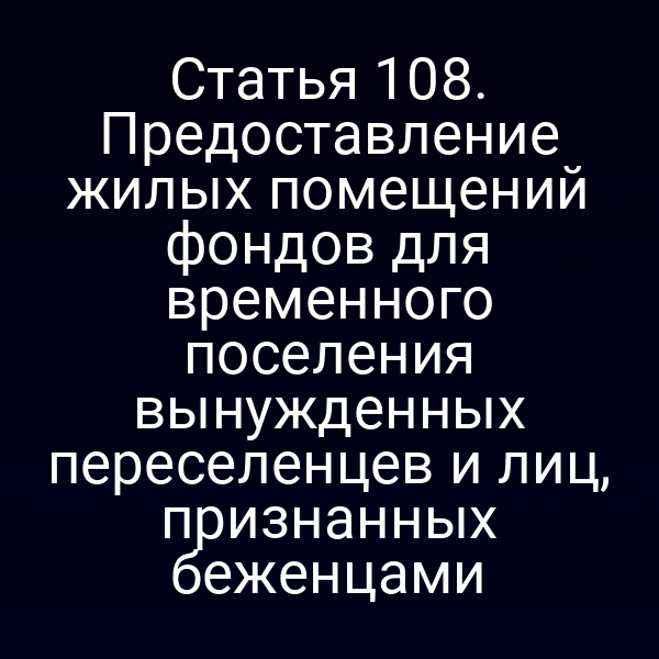 Статья 108. Предоставление жилых помещений фондов для временного поселения вынужденных переселенцев и лиц, признанных беженцами