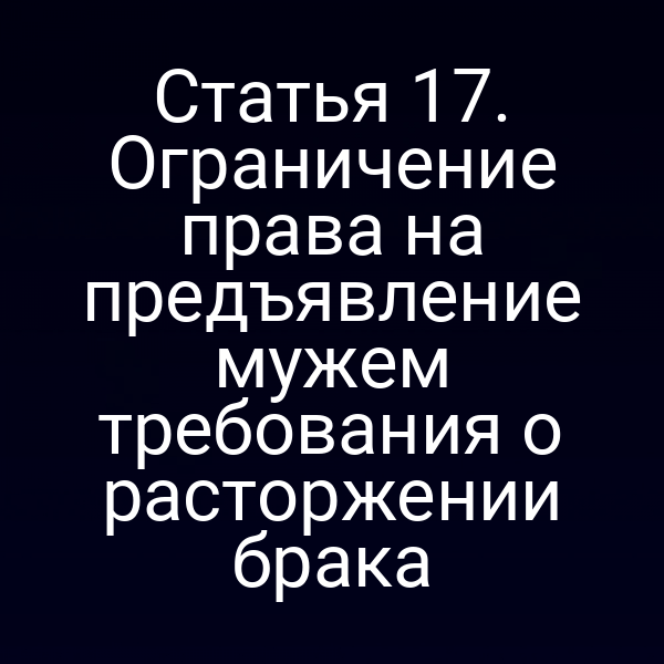 Статья 17. Ограничение права на предъявление мужем требования о расторжении брака
