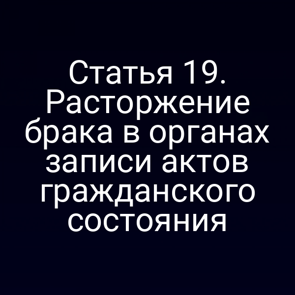 Статья 19. Расторжение брака в органах записи актов гражданского состояния