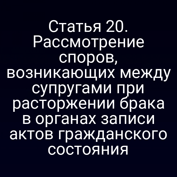 Статья 20. Рассмотрение споров, возникающих между супругами при расторжении брака в органах записи актов гражданского состояния