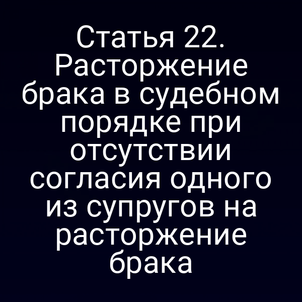 Статья 22. Расторжение брака в судебном порядке при отсутствии согласия одного из супругов на расторжение брака