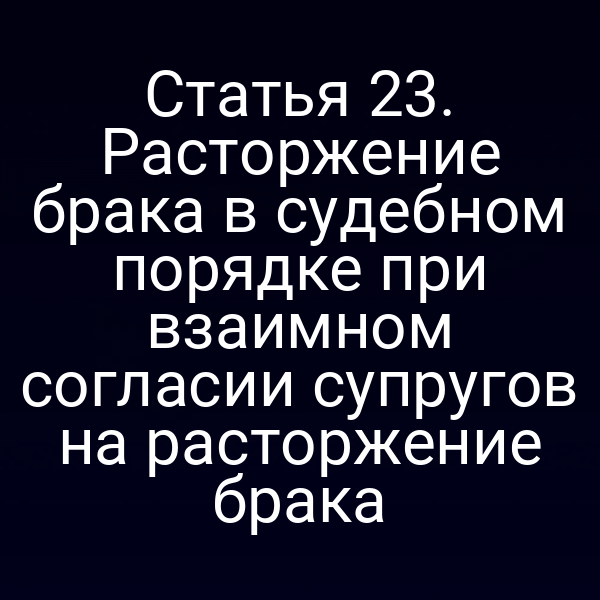 Статья 23. Расторжение брака в судебном порядке при взаимном согласии супругов на расторжение брака