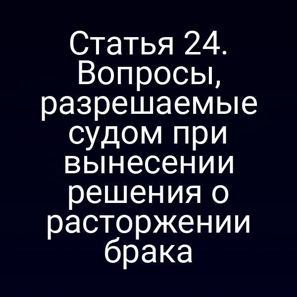 Статья 24. Вопросы, разрешаемые судом при вынесении решения о расторжении брака