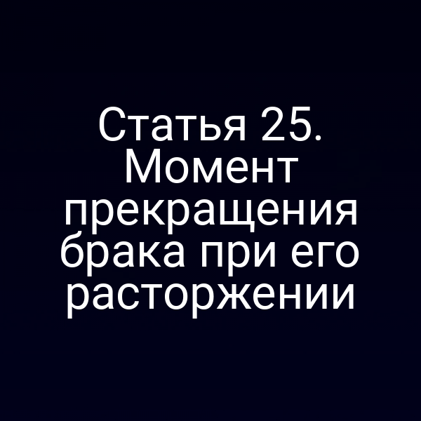 Статья 25. Момент прекращения брака при его расторжении