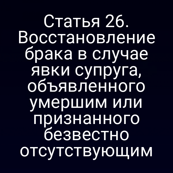 Статья 26. Восстановление брака в случае явки супруга, объявленного умершим или признанного безвестно отсутствующим