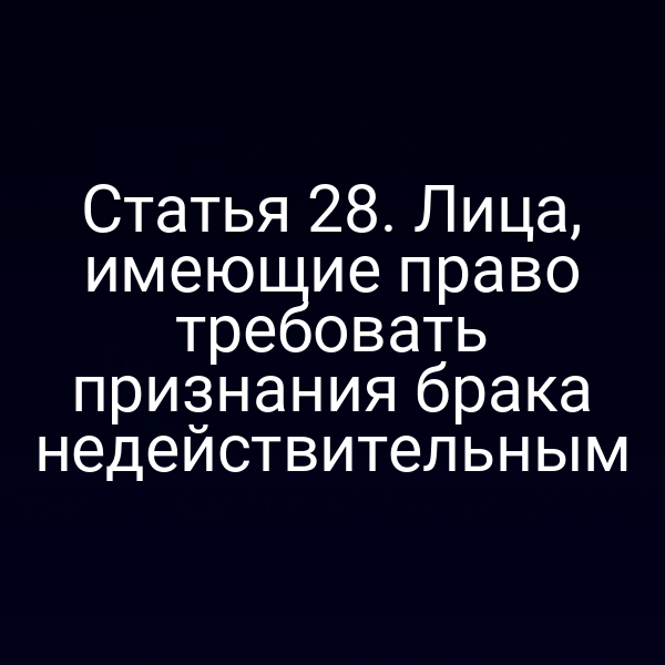 Статья 28. Лица, имеющие право требовать признания брака недействительным