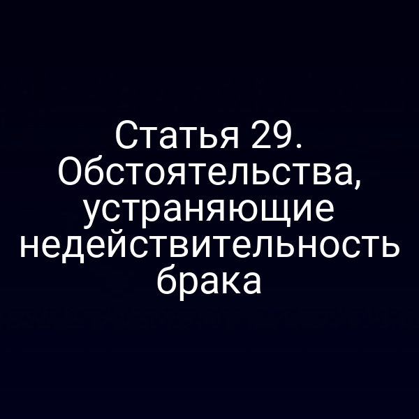 Статья 29. Обстоятельства, устраняющие недействительность брака