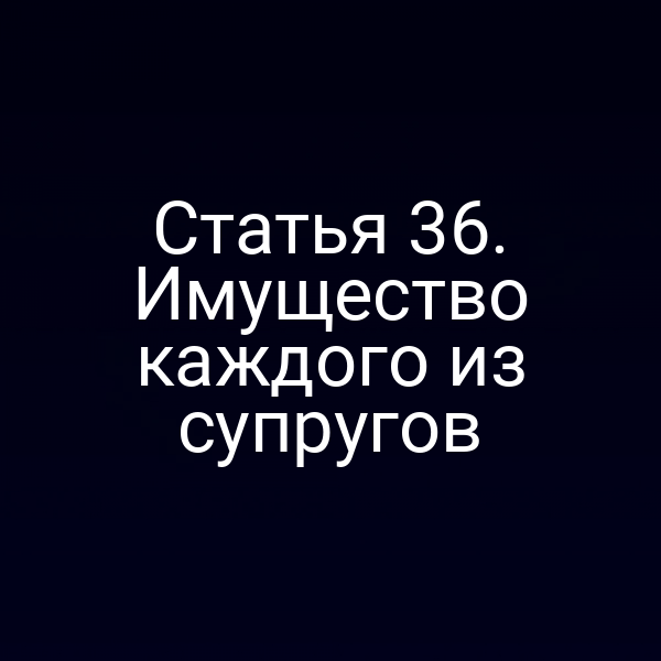 Статья 36. Имущество каждого из супругов
