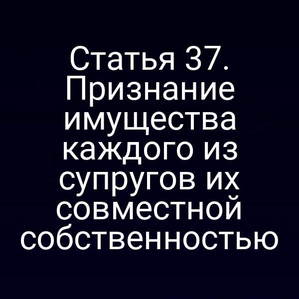 Статья 37. Признание имущества каждого из супругов их совместной собственностью