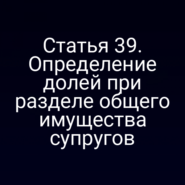 Статья 39. Определение долей при разделе общего имущества супругов