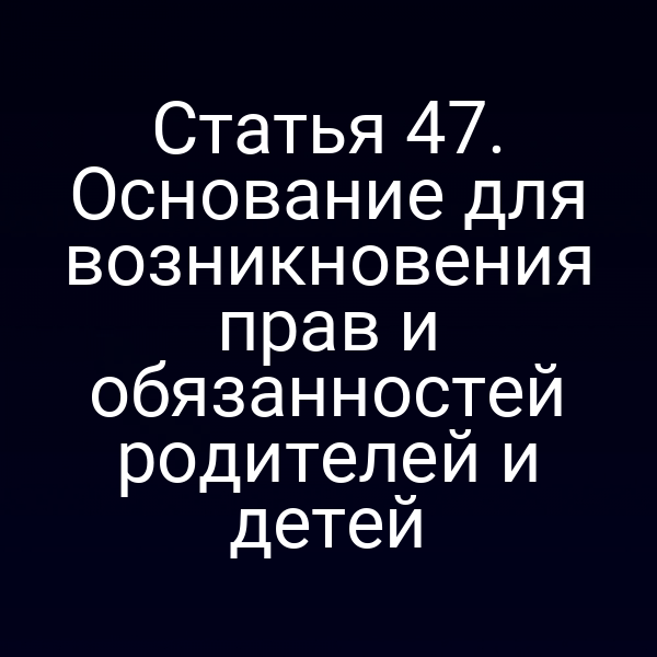 Статья 47. Основание для возникновения прав и обязанностей родителей и детей