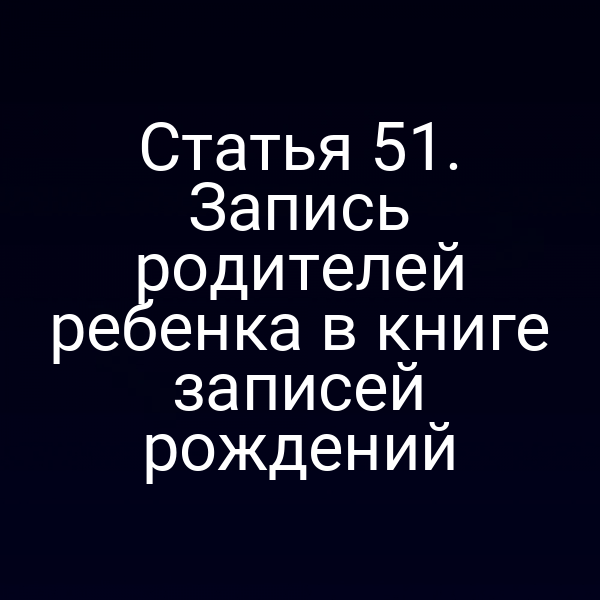 Статья 51. Запись родителей ребенка в книге записей рождений