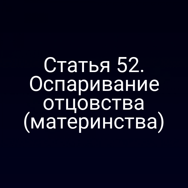 Статья 52. Оспаривание отцовства (материнства)