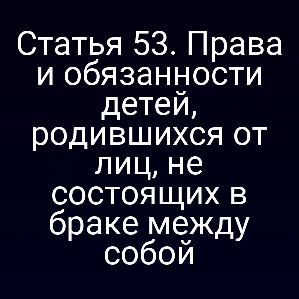 Статья 53. Права и обязанности детей, родившихся от лиц, не состоящих в браке между собой