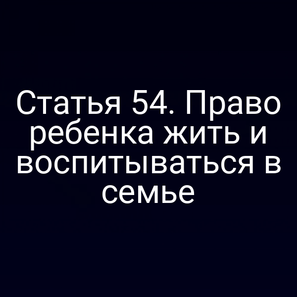 Статья 54. Право ребенка жить и воспитываться в семье