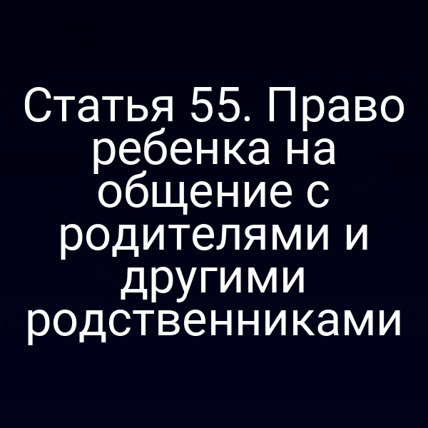 Статья 55. Право ребенка на общение с родителями и другими родственниками