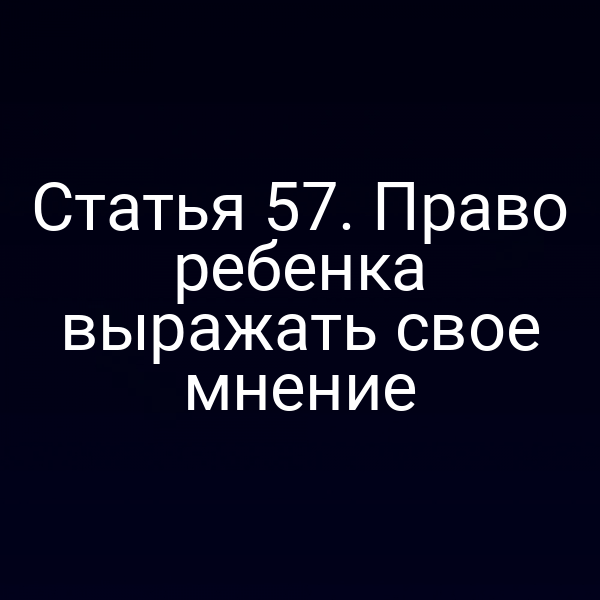 Статья 57. Право ребенка выражать свое мнение