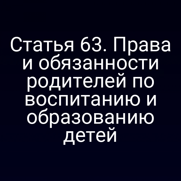 Статья 63. Права и обязанности родителей по воспитанию и образованию детей