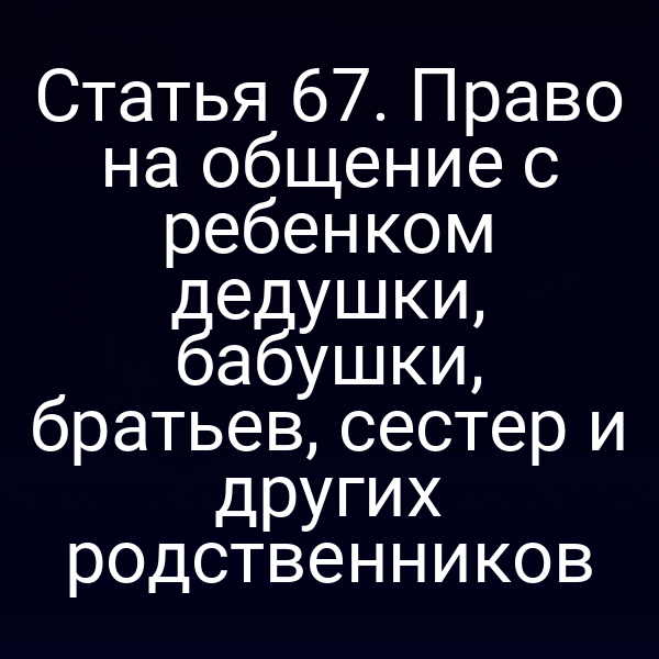 Статья 67. Право на общение с ребенком дедушки, бабушки, братьев, сестер и других родственников