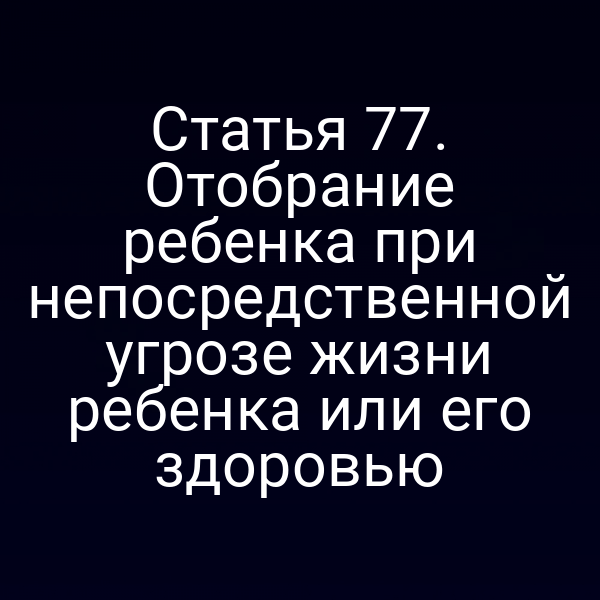 Статья 77. Отобрание ребенка при непосредственной угрозе жизни ребенка или его здоровью