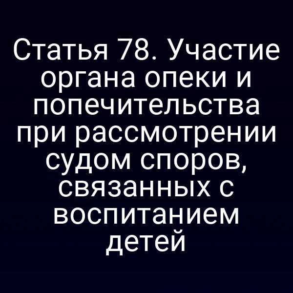 Статья 78. Участие органа опеки и попечительства при рассмотрении судом споров, связанных с воспитанием детей