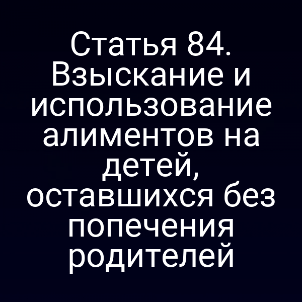 Статья 84. Взыскание и использование алиментов на детей, оставшихся без попечения родителей