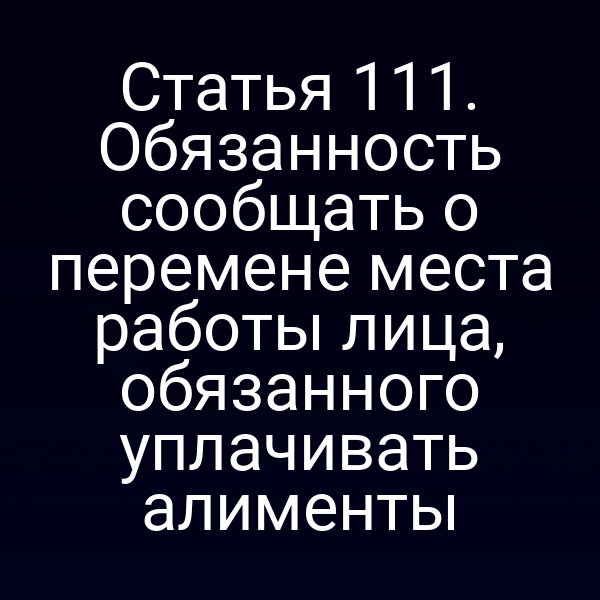 Статья 111. Обязанность сообщать о перемене места работы лица, обязанного уплачивать алименты