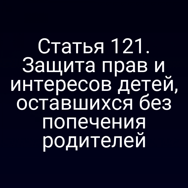 Статья 121. Защита прав и интересов детей, оставшихся без попечения родителей