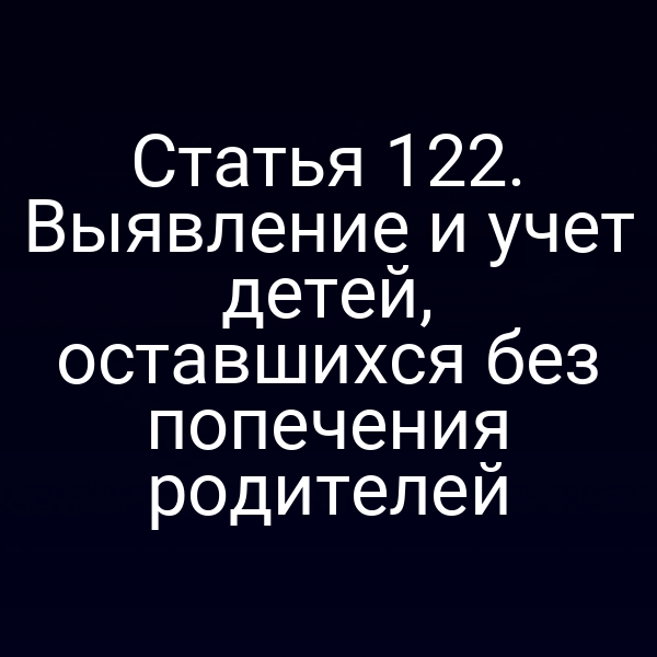 Статья 122. Выявление и учет детей, оставшихся без попечения родителей
