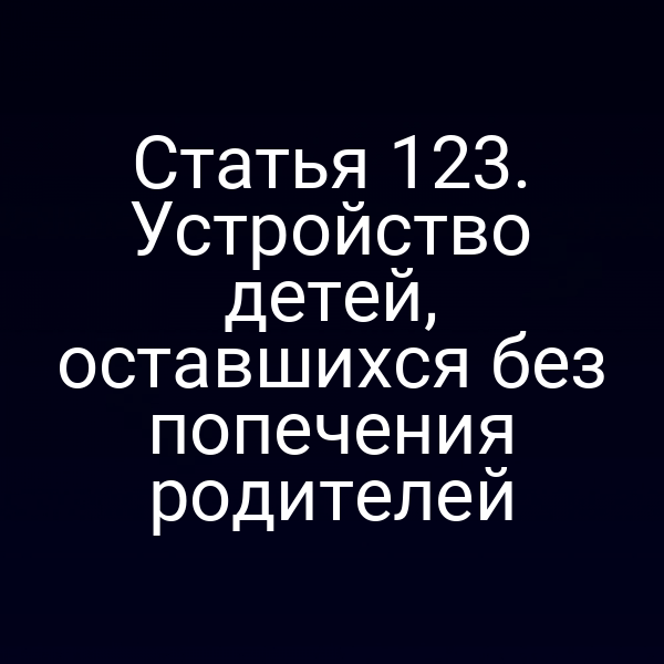 Статья 123. Устройство детей, оставшихся без попечения родителей