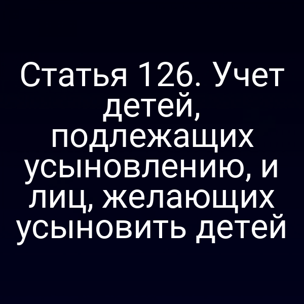 Статья 126. Учет детей, подлежащих усыновлению, и лиц, желающих усыновить детей