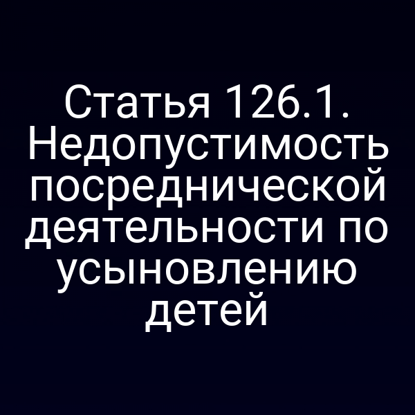 Статья 126.1. Недопустимость посреднической деятельности по усыновлению детей