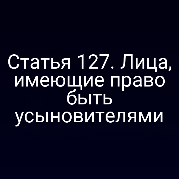 Статья 127. Лица, имеющие право быть усыновителями