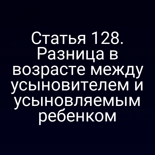 Статья 128. Разница в возрасте между усыновителем и усыновляемым ребенком