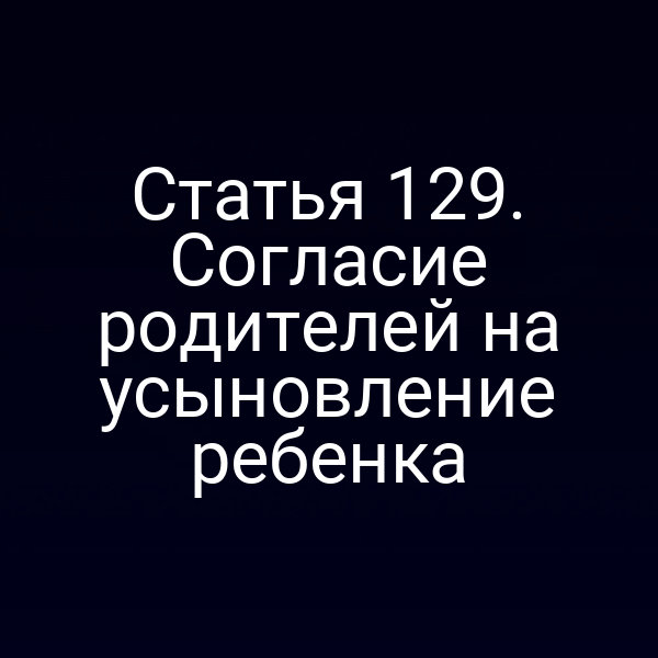 Статья 129. Согласие родителей на усыновление ребенка