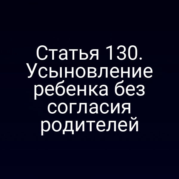 Статья 130. Усыновление ребенка без согласия родителей