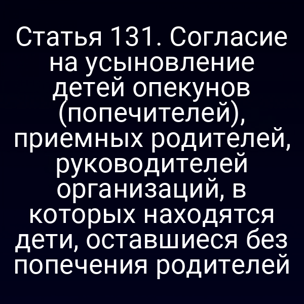 Статья 131. Согласие на усыновление детей опекунов (попечителей), приемных родителей, руководителей организаций, в которых находятся дети, оставшиеся без попечения родителей