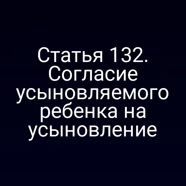 Статья 132. Согласие усыновляемого ребенка на усыновление