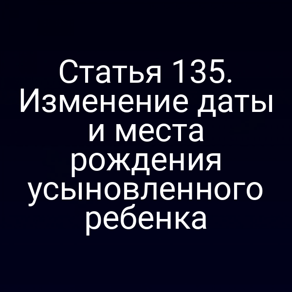 Статья 135. Изменение даты и места рождения усыновленного ребенка