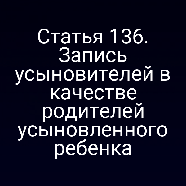 Статья 136. Запись усыновителей в качестве родителей усыновленного ребенка