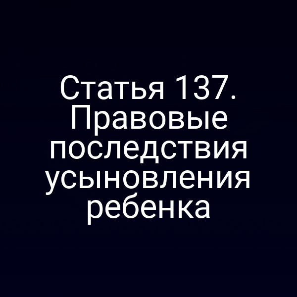 Статья 137. Правовые последствия усыновления ребенка