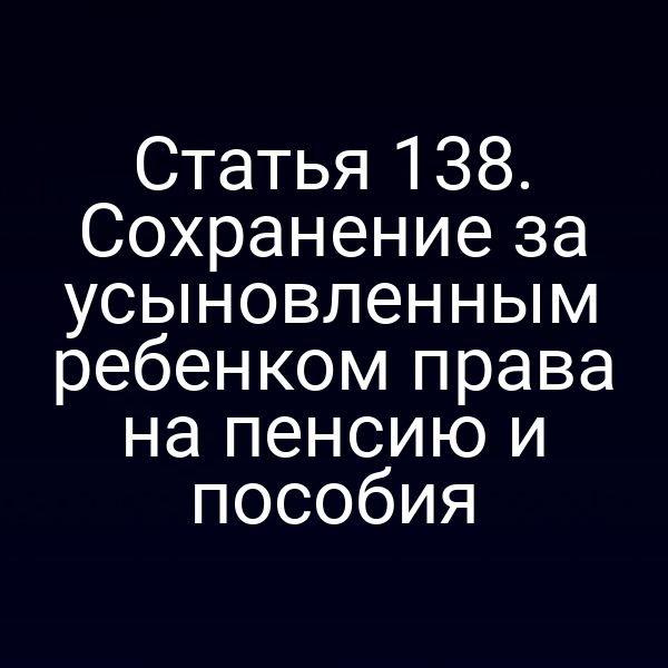 Статья 138. Сохранение за усыновленным ребенком права на пенсию и пособия
