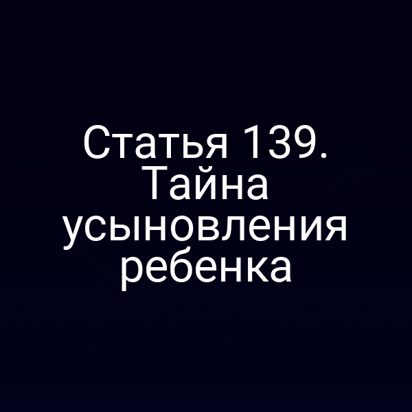Статья 139. Тайна усыновления ребенка